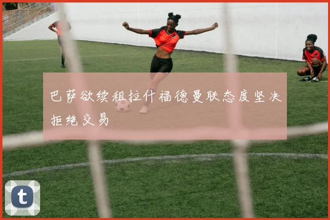 巴萨欲续租拉什福德曼联态度坚决拒绝交易