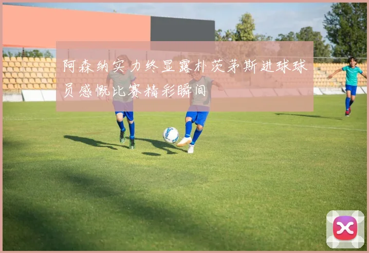 阿森纳实力终显露朴茨茅斯进球球员感慨比赛精彩瞬间