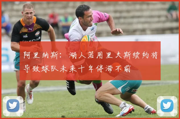 阿里纳斯：湖人若用里夫斯续约将导致球队未来十年停滞不前