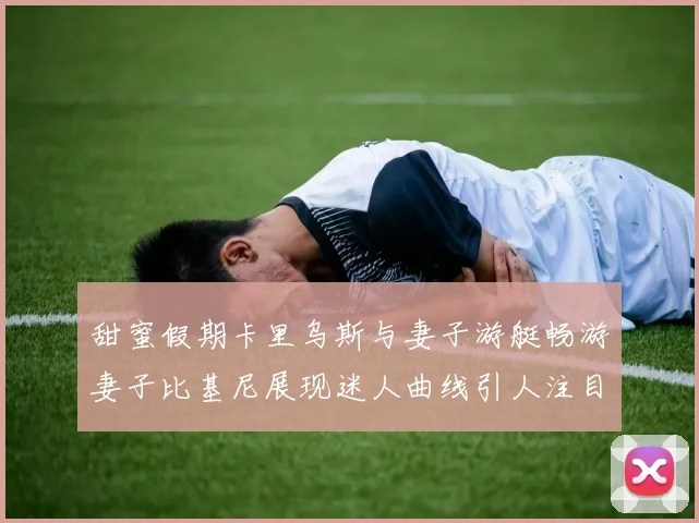 甜蜜假期卡里乌斯与妻子游艇畅游妻子比基尼展现迷人曲线引人注目