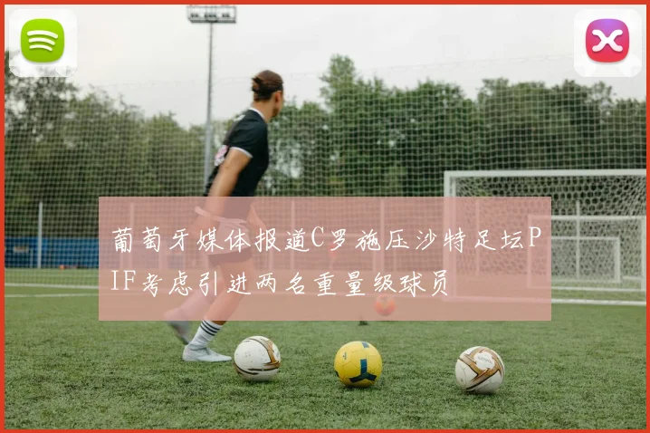 葡萄牙媒体报道C罗施压沙特足坛PIF考虑引进两名重量级球员