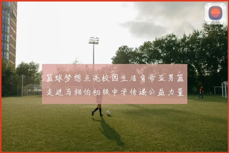 篮球梦想点亮校园生活肯帝亚男篮走进马相伯初级中学传递公益力量