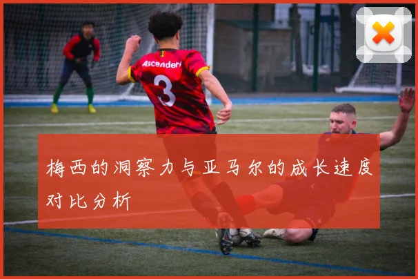 梅西的洞察力与亚马尔的成长速度对比分析