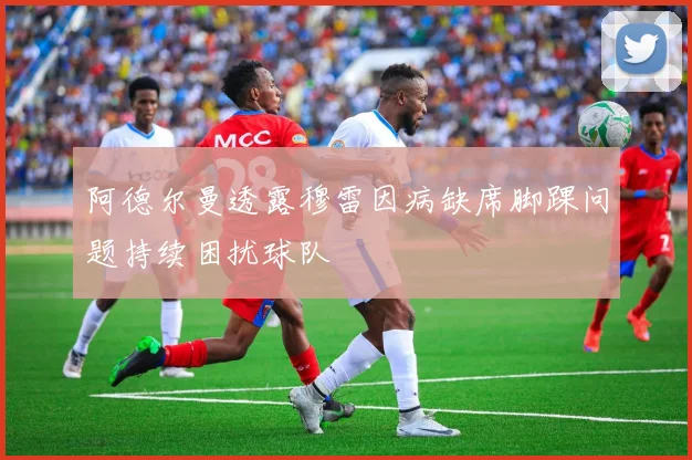 阿德尔曼透露穆雷因病缺席脚踝问题持续困扰球队