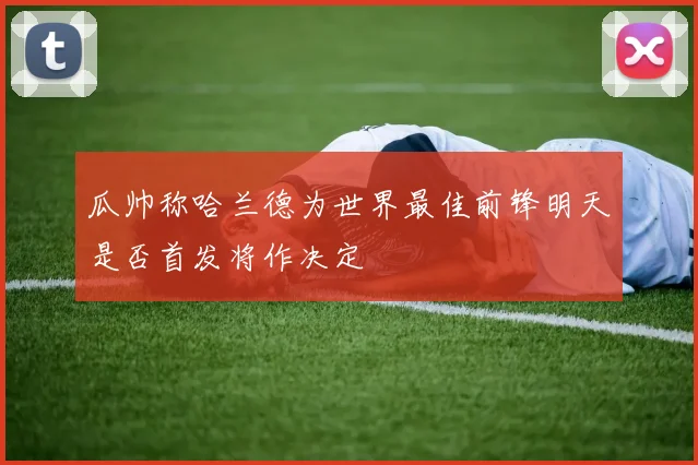 瓜帅称哈兰德为世界最佳前锋明天是否首发将作决定