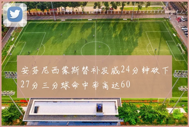 安芬尼西蒙斯替补发威24分钟砍下27分三分球命中率高达60