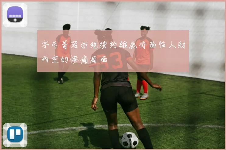 字母哥若拒绝续约雄鹿将面临人财两空的惨痛局面