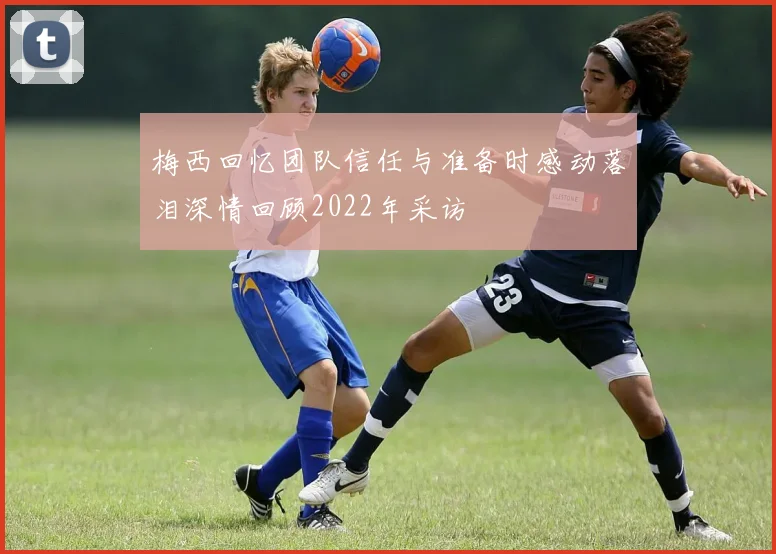 梅西回忆团队信任与准备时感动落泪深情回顾2022年采访