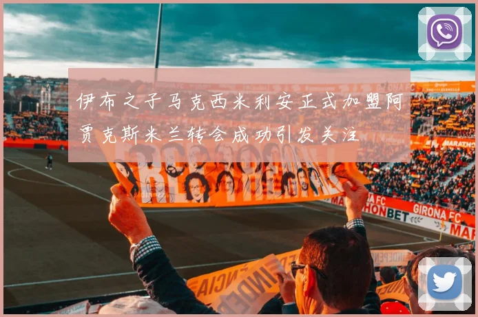 伊布之子马克西米利安正式加盟阿贾克斯米兰转会成功引发关注