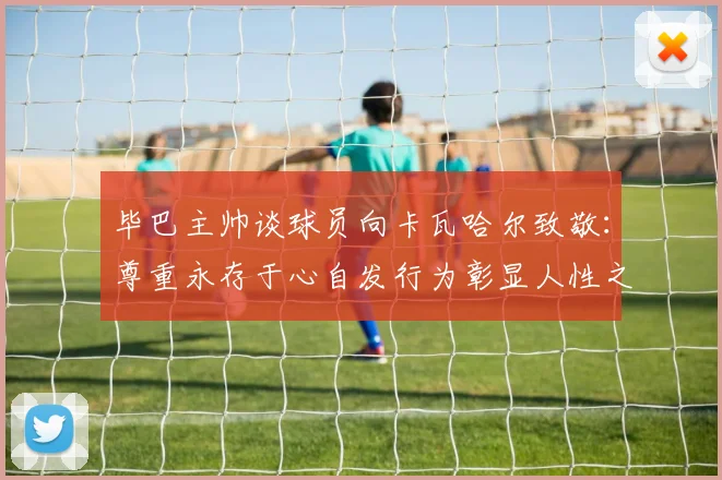 毕巴主帅谈球员向卡瓦哈尔致敬：尊重永存于心自发行为彰显人性之美