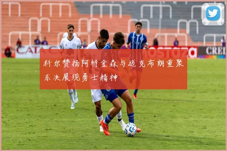 科尔赞扬阿特金森与迈克布朗重聚东决展现勇士精神