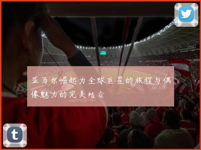 亚马尔崛起为全球巨星的旅程与偶像魅力的完美结合