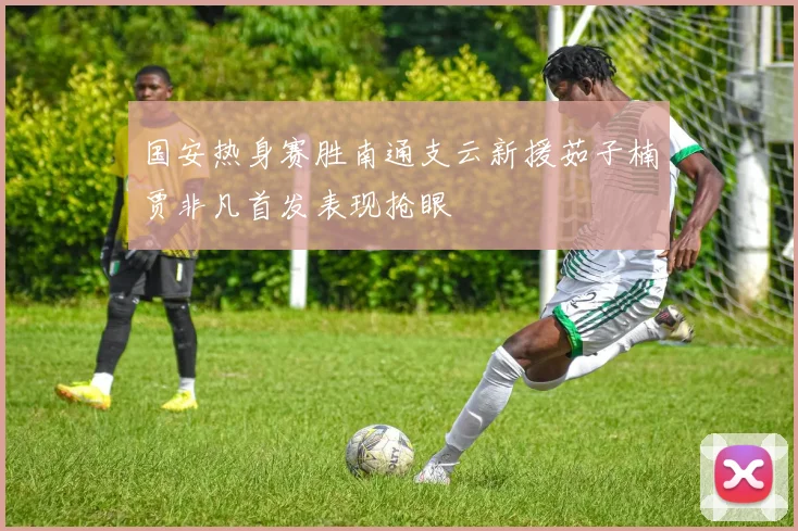 国安热身赛胜南通支云新援茹子楠贾非凡首发表现抢眼