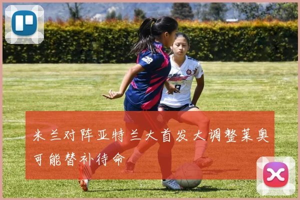 米兰对阵亚特兰大首发大调整莱奥可能替补待命