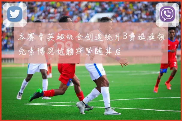 本赛季英超机会创造统计B费遥遥领先索博恩佐赖斯紧随其后