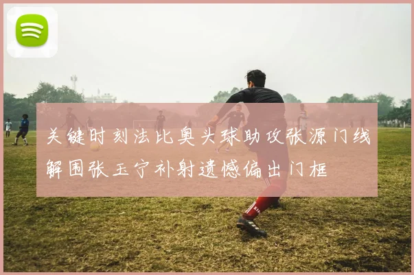 关键时刻法比奥头球助攻张源门线解围张玉宁补射遗憾偏出门框