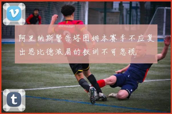 阿里纳斯警告塔图姆本赛季不应复出恩比德浓眉的教训不可忽视