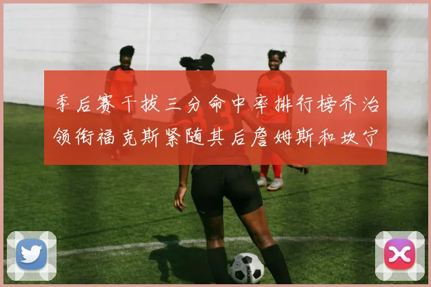 季后赛干拔三分命中率排行榜乔治领衔福克斯紧随其后詹姆斯和坎宁安表现不俗