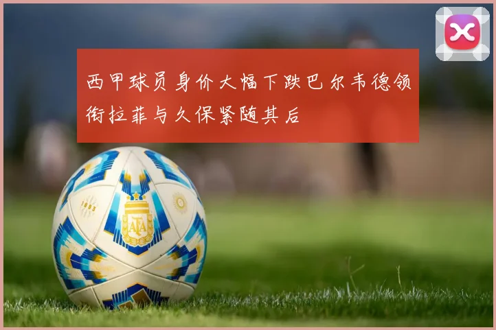 西甲球员身价大幅下跌巴尔韦德领衔拉菲与久保紧随其后