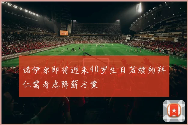 诺伊尔即将迎来40岁生日若续约拜仁需考虑降薪方案