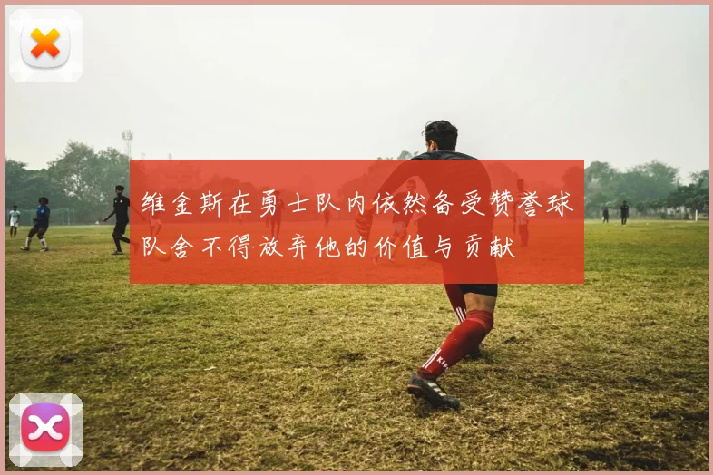 维金斯在勇士队内依然备受赞誉球队舍不得放弃他的价值与贡献