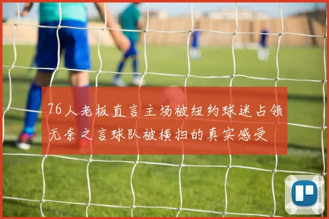 76人老板直言主场被纽约球迷占领无奈之言球队被横扫的真实感受