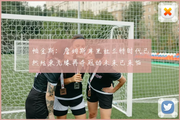 帕金斯：詹姆斯库里杜兰特时代已然结束无缘再夺冠的未来已来临