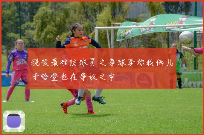 现役最难防球员之争球爹称我俩儿子哈登也在争议之中