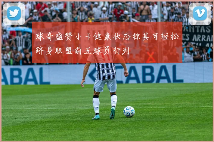 球哥盛赞小卡健康状态称其可轻松跻身联盟前五球员行列