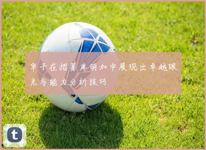 华子在招募库明加中展现出卓越眼光与能力分析技巧