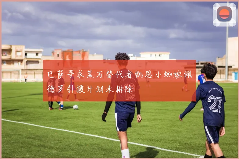 巴萨寻求莱万替代者凯恩小蜘蛛佩德罗引援计划未排除