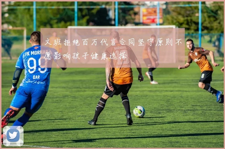 文班拒绝百万代言合同坚守原则不愿影响孩子健康选择
