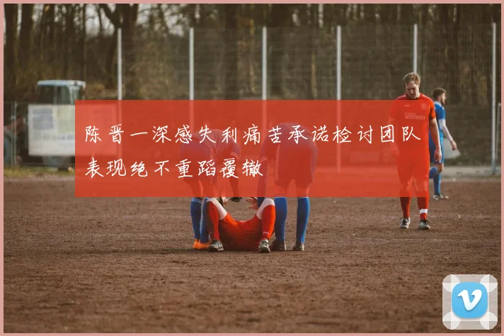 陈晋一深感失利痛苦承诺检讨团队表现绝不重蹈覆辙